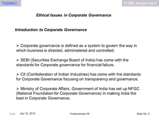 OVBE AssignmentTASMAC
Apr 16, 2010
Ethical Issues in Corporate Governance
Date: Slide No: 3Vivekanandan M
Introduction to Corporate Governance
 Corporate governance is defined as a system to govern the way in
which business is directed, administered and controlled.
 SEBI (Securities Exchange Board of India) has come with the
standards for Corporate governance for financial failure.
 CII (Confederation of Indian Industries) has come with the standards
for Corporate Governance focusing on transparency and governance.
 Ministry of Corporate Affairs, Government of India has set up NFGC
(National Foundation for Corporate Governance) in making India the
best in Corporate Governance.
 