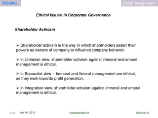 OVBE AssignmentTASMAC
Apr 16, 2010
Ethical Issues in Corporate Governance
Date: Slide No: 6Vivekanandan M
 Shareholder activism is the way in which shareholders assert their
powers as owners of company to influence company behavior.
 In Unitarian view, shareholder activism against immoral and amoral
management is ethical.
 In Separatist view – Immoral and Amoral management are ethical,
as they work towards profit generation.
 In Integration view, shareholder activism against immoral and amoral
management is ethical.
Shareholder Activism
 