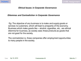 OVBE AssignmentTASMAC
Apr 16, 2010
Ethical Issues in Corporate Governance
Date: Slide No: 7Vivekanandan M
Eg: The objective of any business is to make and supply goods or
services to customers, which will lead to prosperity of the economy.
Business which make goods like – alcohol, cigarettes, etc.. are ethical
dilemma for business, as society sees these products as goods that
are not good for the society.
The contradiction is, these companies offer employment opportunities
to many people in the society.
Dilemmas and Contradiction in Corporate Governance
 