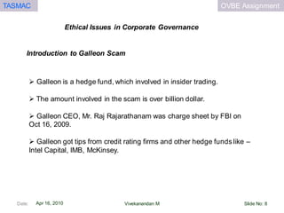 OVBE AssignmentTASMAC
Apr 16, 2010
Ethical Issues in Corporate Governance
Date: Slide No: 8Vivekanandan M
 Galleon is a hedge fund, which involved in insider trading.
 The amount involved in the scam is over billion dollar.
 Galleon CEO, Mr. Raj Rajarathanam was charge sheet by FBI on
Oct 16, 2009.
 Galleon got tips from credit rating firms and other hedge funds like –
Intel Capital, IMB, McKinsey.
Introduction to Galleon Scam
 