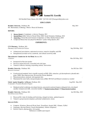 Samuel R. Gorelik
104 Deerfield Road, Sharon, MA 02067 │617-821-6431│Sam.gorelik@yahoo.com
EDUCATION
Brandeis University, Waltham, Ma May 2015
B.S. Biochemistry & Biology; Minors: Music & Chemistry
HONORS:
 Bronze Medal in Commitment to Service Program, 2015
 Second Place: Heller School of Social Policy MBA Social Enterprise Challenge, 2014
 Third Place: Future Research Scientist Competition at UMass Medical School, 2010
 Composed Minuet that was played by Brandeis’ Lydian String Quartet, 2012
EXPERIENCE:
CVS Pharmacy, Waltham, MA
Pharmacy Lab Technician Trainee Sep 2014-May 2015
 Administered prescriptions, maintained inventory, trained in ScriptPro and CPR
 Strengthened customer service, teamwork, and cultural sensitivity skills
Massachusetts Commission for the Blind, Boston,MA
Volunteer Mar 2013-May 2015
 Interpreted for Russian speaker
 Served as patient advocate, counseled,took vital signs
 Trained in effective listening, responding,referral, intervention
Brandeis University, Waltham, MA Jun 2012-Jan 2014
Research Assistant
 Conducted and examined basic scientific research on P450, DNA extraction, gel electrophoresis, plasmid mini-
preps, NMR, Mass Spectroscopy,Western blot,Protein Bradford
 Planned procedures,analyzed, and organized data .
 Maintained the water baths,transported glassware,refilled DD H2O and Ethanol containers as needed
United Against Inequities in Disease, Waltham, MA Aug 2014- May 2015
Co-founder, President BrandeisChapter
 Mediated and led workshops,developed mission, presented to national chapters,delegated roles, developed
excellent interpersonal skills, concurrent member of Student Conduct Board and Drug/Alcohol Coalition.
Brandeis University, Waltham, MA Jan 2012-May 2015
Interlibrary Loan Fellow
 Processed ILL items for lending and borrowing, charged out items, updated requests
 Trained in group/teamdevelopment, performed administrative duties
Interests/Skills:
 Computer: Windows, Microsoft Word, Excel, PowerPoint, Google DOC, Chimera, PyMol
 Languages: Russian (Fluent), French (Intermediate), Hebrew (beginner)
 Interests:Sports, playing piano, trivia games
References available upon request
 