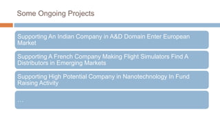 Some Ongoing Projects
Supporting An Indian Company in A&D Domain Enter European
Market
Supporting A French Company Making Flight Simulators Find A
Distributors in Emerging Markets
Supporting High Potential Company in Nanotechnology In Fund
Raising Activity
…
 