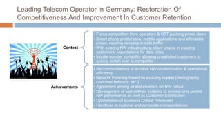 Leading Telecom Operator in Germany: Restoration Of
Competitiveness And Improvement In Customer Retention
Context
• Fierce competition from operators & OTT pushing prices down
• Smart phone proliferation, mobile applications and affordable
prices, causing increase in data traffic
• With existing NW infrastructure, client unable in meeting
customers’ expectations for data rates
• Mobile number portability allowing unsatisfied customers to
quickly switch over to competitor
Achievements
• Recommendations to achieve NW modernization & operational
efficiency
• Network Planning based on evolving market (demography,
customer behavior, etc.)
• Agreement among all stakeholders for NW rollout
• Development of well-defined systems to monitor and control
NW performance as well as Customer Satisfaction
• Optimization of Business Critical Processes
• Handover to regional and corporate representatives
 