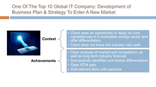 One Of The Top 10 Global IT Company: Development of
Business Plan & Strategy To Enter A New Market
Context
• Client sees an opportunity to apply its core
competences in a renewable energy sector and
offer differentiation
• Client does not know the industry very well
Achievements
• Clear analysis of market and competition, as
well as long term industry forecast
• Successfully identified and tested differentiation
• Clear RTM plan
• Well defined MoU with partners
 