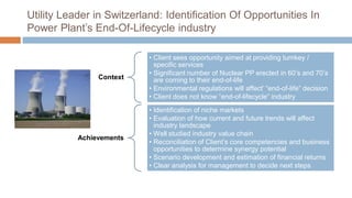 Utility Leader in Switzerland: Identification Of Opportunities In
Power Plant’s End-Of-Lifecycle industry
Context
• Client sees opportunity aimed at providing turnkey /
specific services
• Significant number of Nuclear PP erected in 60’s and 70’s
are coming to their end-of-life
• Environmental regulations will affect’ “end-of-life” decision
• Client does not know “end-of-lifecycle” industry
Achievements
• Identification of niche markets
• Evaluation of how current and future trends will affect
industry landscape
• Well studied industry value chain
• Reconciliation of Client’s core competencies and business
opportunities to determine synergy potential
• Scenario development and estimation of financial returns
• Clear analysis for management to decide next steps
 