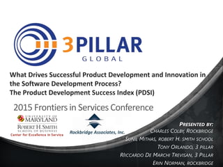 What Drives Successful Product Development and Innovation in
the Software Development Process?
The Product Development Success Index (PDSI)
PRESENTED BY:
CHARLES COLBY, ROCKBRIDGE
SUNIL MITHAS, ROBERT H. SMITH SCHOOL
TONY ORLANDO, 3 PILLAR
RIICCARDO DE MARCHI TREVISAN, 3 PILLAR
ERIN NORMAN, ROCKBRIDGE
2015 Frontiers in Services Conference
Rockbridge Associates, Inc.
 