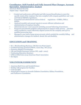 Coordinator, Self-Funded and Fully Insured Plan Changer, Account
Specialist, Administrative Analyst
American Medical Security
August 1994 - August 1997
▪ Created and underwrote self-funded and fully insured benefit plans to meet the
specific needs of the employer that also complied with company guidelines and state
and federal (ERISA) regulations.
▪ Counseled and administered various federal regulations - COBRA, FMLA,
HIPPA
▪ Analyzed monthly and annual reports to secure efficient utilization and
administration of employer benefits.
▪ Administered over 7,000 accounts including account balancing of premiums.
▪ Proposed and initiated guideline enhancements to improve daily process activities
which resulted in a more efficiently aligned system for the company and 25% in
qualified processing time.
▪ Managed a case load of large group accounts which entailed the monthly billing and
administrative changes for medical, dental, life and disability.
EDUCATION and TRAINING
▪ B.A. Merchandising/Business, UW Stevens Point (1990)
▪ Certified Nursing Assistant (NWTC, Green Bay, WI (2014)
▪ Extensive Medical Terminology
▪ Life and Health Insurance License (WI, 1998 - 2002)
▪ Continuing Education Seminars
▪ CPR Certified (Jan 2014) American Heart Association
▪ Six Sigma
VOLUNTEER/COMMUNITY
▪ American Red Cross and Goodwill donor
▪ Holiday Gift program for Families
▪ Coats for Kids
▪ Annual gift of money to Juvenile Diabetes Foundation, Kidney Foundation,
and Parkinson’s Foundation
 