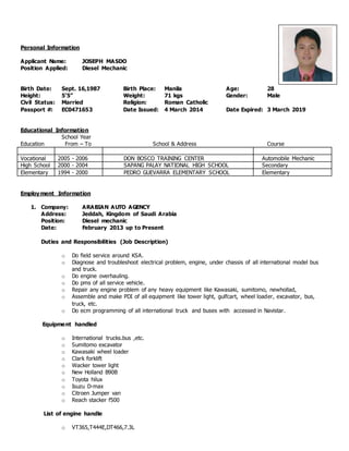 Personal Information
Applicant Name: JOSEPH MASDO
Position Applied: Diesel Mechanic
Birth Date: Sept. 16,1987 Birth Place: Manila Age: 28
Height: 5’5” Weight: 71 kgs Gender: Male
Civil Status: Married Religion: Roman Catholic
Passport #: EC0471653 Date Issued: 4 March 2014 Date Expired: 3 March 2019
Educational Information
School Year
Education From – To School & Address Course
Vocational 2005 - 2006 DON BOSCO TRAINING CENTER Automobile Mechanic
High School 2000 - 2004 SAPANG PALAY NATIONAL HIGH SCHOOL Secondary
Elementary 1994 - 2000 PEDRO GUEVARRA ELEMENTARY SCHOOL Elementary
Employment Information
1. Company: ARABIAN AUTO AGENCY
Address: Jeddah, Kingdom of Saudi Arabia
Position: Diesel mechanic
Date: February 2013 up to Present
Duties and Responsibilities (Job Description)
o Do field service around KSA.
o Diagnose and troubleshoot electrical problem, engine, under chassis of all international model bus
and truck.
o Do engine overhauling.
o Do pms of all service vehicle.
o Repair any engine problem of any heavy equipment like Kawasaki, sumitomo, newhollad,
o Assemble and make PDI of all equipment like tower light, gulfcart, wheel loader, excavator, bus,
truck, etc.
o Do ecm programming of all international truck and buses with accessed in Navistar.
Equipment handled
o International trucks.bus ,etc.
o Sumitomo excavator
o Kawasaki wheel loader
o Clark forklift
o Wacker tower light
o New Holland B90B
o Toyota hilux
o Isuzu D-max
o Citroen Jumper van
o Reach stacker f500
List of engine handle
o VT365,T444E,DT466,7.3L
 