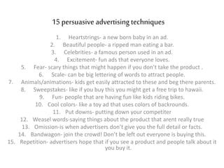 15 persuasive advertising techniques
1. Heartstrings- a new born baby in an ad.
2. Beautiful people- a ripped man eating a bar.
3. Celebrities- a famous person used in an ad.
4. Excitement- fun ads that everyone loves.
5. Fear- scary things that might happen if you don’t take the product .
6. Scale- can be big lettering of words to attract people.
7. Animals/animations- kids get easily attracted to these and beg there parents.
8. Sweepstakes- like if you buy this you might get a free trip to hawaii.
9. Fun- people that are having fun like kids riding bikes.
10. Cool colors- like a toy ad that uses colors of backrounds.
11. Put downs- putting down your competiter
12. Weasel words-saying things about the product that arent really true
13. Omission-is when advertisers don’t give you the full detail or facts.
14. Bandwagon- join the crowd! Don’t be left out everyone is buying this.
15. Repetition- advertisers hope that if you see a product and people talk about it
you buy it.
 