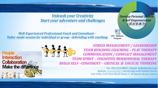 STRESS MANAGEMENT / LEADERRSHIP
TEAM BUILDING COACHING – PLAY THERAPY
COMMUNICATION / CONFLICT MANAGEMENT
TEAM SPIRIT – COGNITIVE BEHAVIOURAL THERAPY
BUILD SELF –CONFIDENT – CRITICAL & LOGICAL THINKING
Tel: 852 2214 8839 / Email: hr@eldevino.com
Website: www.fsco.hk – partnership with Faithful Search
Unit 2302, 23/F, New World Tower 1, 18 Queen’s Road, Central
Unleash your Creativity
Start your adventure and challenges
Well-Experienced Professional Coach and Consultant –
Tailor-made session for individual or group –debriefing with coaching
Develop Personal Growth
& Self Empowerment
(活出生命力)
 