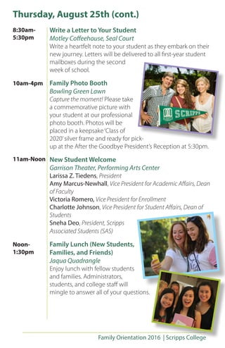 Family Orientation 2016 | Scripps College
Write a Letter to Your Student
Motley Coffeehouse, Seal Court
Write a heartfelt note to your student as they embark on their
new journey. Letters will be delivered to all first-year student
mailboxes during the second
week of school.
Family Photo Booth
Bowling Green Lawn
Capture the moment! Please take
a commemorative picture with
your student at our professional
photo booth. Photos will be
placed in a keepsake‘Class of
2020’silver frame and ready for pick-
up at the After the Goodbye President’s Reception at 5:30pm.
New Student Welcome
Garrison Theater, Performing Arts Center
Larissa Z. Tiedens, President
Amy Marcus-Newhall, Vice President for Academic Affairs, Dean
of Faculty
Victoria Romero, Vice President for Enrollment
Charlotte Johnson, Vice President for Student Affairs, Dean of
Students
Sneha Deo, President, Scripps
Associated Students (SAS)
Family Lunch (New Students,
Families, and Friends)
Jaqua Quadrangle
Enjoy lunch with fellow students
and families. Administrators,
students, and college staff will
mingle to answer all of your questions.
Thursday, August 25th (cont.)
8:30am-
5:30pm
11am-Noon
10am-4pm
Noon-
1:30pm
 