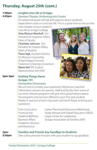 Family Orientation 2016 | Scripps College
Thursday, August 25th (cont.)
Insights into Life at Scripps
Garrison Theater, Performing Arts Center
An esteemed panel will talk with parents about academic
expectations and co-curricular life. This is a great time to discuss the
next chapter of your student’s
new life at Scripps College.
Amy Marcus-Newhall, Vice
President for Academic Affairs,
Dean of Faculty
Charlotte Johnson, Vice
President for Student Affairs,
Dean of Students
Fiona Vajk, Assistant Director
for Monsour Counseling
& Psychological Services,
Claremont University Consortium
Marie Veil ’17, Student
Representative from NSO
Getting Things Done:
Scripps 101
Humanities Classrooms
We are here to answer your questions! Attend our essential
information sessions for parents. Staff and faculty from some of
our most relevant programs will give mini-presentations about
the programs and services offered to your first-year student.
Rotate in and out of each classroom and don’t forget to bring your
questions!	
Core Curriculum	 Career Planning & Resources/Workstudy
Financial Aid		 Study Abroad and Global Education (SAGE)
Health & Wellness	 Laspa Center for Leadership
Business Affairs		 Scripps Association of Families (SAF) 	
Academic Services
and Resources
Families and Friends Say Goodbye to Students
Take a few personal minutes with your student to say goodbye.
1:30pm-
2:45pm
3pm-5pm
5pm-
5:30pm
 