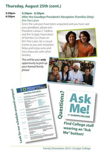 Family Orientation 2016 | Scripps College
Thursday, August 25th (cont.)
5:30pm - 6:30pm
After the Goodbye President’s Reception (Families Only)
Elm Tree Lawn
Since the suitcases have been unpacked and you have said
your goodbyes, please join
President Larissa Z. Tiedens
and the Scripps Association
of Families Co-Chairs on
Elm Tree Lawn, for a casual
(come as you are) reception.
Relax and enjoy wine and
hors d’oeuvres with other
families.
This will be your only
opportunity to pick up
your framed family
photo!
5:30pm-
6:30pm
Questions?
Find College staff
wearing an“Ask
Me”button!
Lookforourschedulearoundcampus!
 
