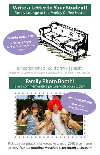 Write a Letter to Your Student!
Family Lounge at the Motley Coffee House
air-conditioned | cold drinks | snacks
Letters will be delivered to first-year students during the second week of school.
Thursday August 25th
8:30am - 5:30pm
Motley Coffeehouse, Seal
Court
Family Photo Booth!
Take a commemorative picture with your student!
Pick up your photo in its keepsake Class of 2020 silver frame
at the After the Goodbye President’s Reception at 5:30pm
Thursday August 25th10am - 4pmBowling Green Lawn
 
