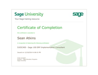 Certificate of Completion
this certificate is awarded to
Sean Atkins
in recognition of obtaining the following certification
S1EIC400 - Sage 100 ERP Implementation Consultant
Issued on 12/18/2014 4:08:41 PM
Cindy Campbell
Director – Sage Education Programs
Sage University
 