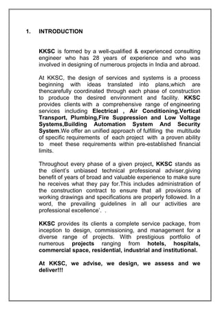 1. INTRODUCTION
KKSC is formed by a well-qualified & experienced consulting
engineer who has 28 years of experience and who was
involved in designing of numerous projects in India and abroad.
At KKSC, the design of services and systems is a process
beginning with ideas translated into plans,which are
thencarefully coordinated through each phase of construction
to produce the desired environment and facility. KKSC
provides clients with a comprehensive range of engineering
services including Electrical , Air Conditioning,Vertical
Transport, Plumbing,Fire Suppression and Low Voltage
Systems,Building Automation System And Security
System.We offer an unified approach of fulfilling the multitude
of specific requirements of each project with a proven ability
to meet these requirements within pre-established financial
limits.
Throughout every phase of a given project, KKSC stands as
the client’s unbiased technical professional adviser,giving
benefit of years of broad and valuable experience to make sure
he receives what they pay for.This includes administration of
the construction contract to ensure that all provisions of
working drawings and specifications are properly followed. In a
word, the prevailing guidelines in all our activities are
professional excellence’. .
KKSC provides its clients a complete service package, from
inception to design, commissioning, and management for a
diverse range of projects. With prestigious portfolio of
numerous projects ranging from hotels, hospitals,
commercial space, residential, industrial and institutional.
At KKSC, we advise, we design, we assess and we
deliver!!!
 