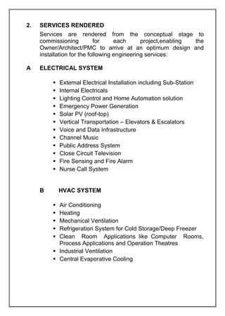 2. SERVICES RENDERED
Services are rendered from the conceptual stage to
commissioning for each project,enabling the
Owner/Architect/PMC to arrive at an optimum design and
installation for the following engineering services:
A ELECTRICAL SYSTEM
 External Electrical Installation including Sub-Station
 Internal Electricals
 Lighting Control and Home Automation solution
 Emergency Power Generation
 Solar PV (roof-top)
 Vertical Transportation – Elevators & Escalators
 Voice and Data Infrastructure
 Channel Music
 Public Address System
 Close Circuit Television
 Fire Sensing and Fire Alarm
 Nurse Call System
B HVAC SYSTEM
 Air Conditioning
 Heating
 Mechanical Ventilation
 Refrigeration System for Cold Storage/Deep Freezer
 Clean Room Applications like Computer Rooms,
Process Applications and Operation Theatres
 Industrial Ventilation
 Central Evaporative Cooling
 
