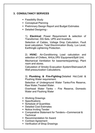 3. CONSULTANCY SERVICES
 Feasibility Study
 Conceptual Planning
 Preliminary Design Report and Budget Estimates
 Detailed Designing:-
1). Electrical: Power Requirement & selection of
Transformer, DG Sets, UPS and Inverters.
Selection of Cables, Voltage Drop Calculation, Fault
level calculation, Total Discrimination Study, Lux Level,
Earthing& Lightening Protection.
2) HVAC: Air-Conditioning Load calculation and
selection of Chillers, AHUs,VRV Equipment/Split Unit.
Mechanical Ventilation for basements(parking), Plant
room and stores.
Calculation of Smoke Evacuation System/Staircase/Lift
Well pressurization Calculations.
3) Plumbing & Fire-Fighting:Detailed Hot,Cold &
Flushing Water requirement.
Selection of Underground Water Tanks-Fire Reserve,
Raw Water,Treated Water.
Overhead Water Tanks – Fire Reserve, Domestic
Water and Flushing Water
 Working Drawings
 Specifications
 Schedule of Quantities
 Detailed Cost Estimates
 Notice Inviting Tender
 Comparative Statement for Tenders—Commercial &
Technical
 Recommendation for Award
 Contract Agreement
 Verification of Shop Drawings
 