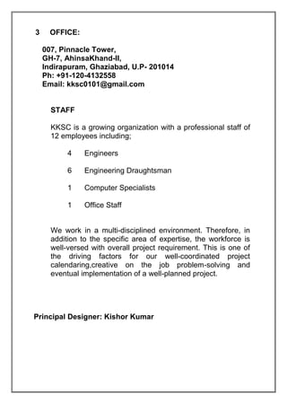 3 OFFICE:
007, Pinnacle Tower,
GH-7, AhinsaKhand-II,
Indirapuram, Ghaziabad, U.P- 201014
Ph: +91-120-4132558
Email: kksc0101@gmail.com
STAFF
KKSC is a growing organization with a professional staff of
12 employees including;
4 Engineers
6 Engineering Draughtsman
1 Computer Specialists
1 Office Staff
We work in a multi-disciplined environment. Therefore, in
addition to the specific area of expertise, the workforce is
well-versed with overall project requirement. This is one of
the driving factors for our well-coordinated project
calendaring,creative on the job problem-solving and
eventual implementation of a well-planned project.
Principal Designer: Kishor Kumar
 