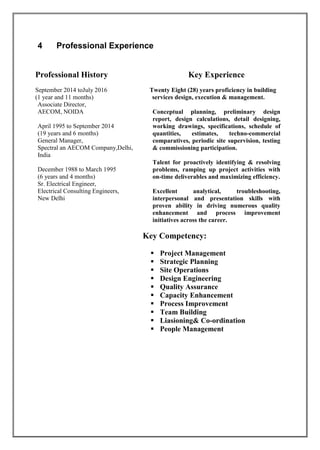 4 Professional Experience
Professional History Key Experience
September 2014 toJuly 2016 Twenty Eight (28) years proficiency in building
(1 year and 11 months) services design, execution & management.
Associate Director,
AECOM, NOIDA
April 1995 to September 2014
(19 years and 6 months)
General Manager,
Spectral an AECOM Company,Delhi,
India
December 1988 to March 1995
(6 years and 4 months)
Sr. Electrical Engineer,
Electrical Consulting Engineers,
New Delhi
Conceptual planning, preliminary design
report, design calculations, detail designing,
working drawings, specifications, schedule of
quantities, estimates, techno-commercial
comparatives, periodic site supervision, testing
& commissioning participation.
Talent for proactively identifying & resolving
problems, ramping up project activities with
on-time deliverables and maximizing efficiency.
Excellent analytical, troubleshooting,
interpersonal and presentation skills with
proven ability in driving numerous quality
enhancement and process improvement
initiatives across the career.
Key Competency:
 Project Management
 Strategic Planning
 Site Operations
 Design Engineering
 Quality Assurance
 Capacity Enhancement
 Process Improvement
 Team Building
 Liasioning& Co-ordination
 People Management
 