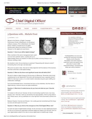 12/17/2014 Michele Frost Interview | ChiefDigitalOfficer.net
http://www.chiefdigitalofficer.net/5-questions-with-michele-frost/ 1/2
Search   SEARCH
       
5 Questions with… Michele Frost
NOVEMBER 17, 2014
Michele is the Director of Digital, Campaign
Performance Center at Blackboard, an educational
software company. Prior to Blackboard, she helped
Boston Children’s Hospital launch its digital
transformation efforts and worked at Forrester
Research on the digital and social teams.
Question 1: How do you define digital strategy?
When members of the senior management team coach
us to be more customer centric, I quickly pull up our
digital strategy (thank you Dropbox) to make sure my team is driving change or at a
minimum, lending a hand.
My checklist is short: Are we listening to customers? Responding with relevant content?
Connecting them to the right, next best step?
Why we do our jobs is clear. How we do it takes alignment with the balance of the business.
And that’s what fuels a solid digital strategy.
Question 2: What are the three most significant trends that will define 2014?
We tend to adapt to digital change by first focusing on differences. Remember when email
marketing was its own department? And when web development was a separate division?
While it’s a fast way to jump in, it’s a hard model to rationalize long term given staffing and
collaboration challenges.
So for the foreseeable future, I recommend we focus on the similarities. And then take on
digital listening, customer service and sales­enablement.
Question 3: What kind of mobile devices do you have and what are your 3 favorite
apps?
I’m hooked on iOS and can’t disclose, for fear of incriminating myself at home, how many
devices I own. That said, I want my next Keuirg to be app­operated, I think my dog needs a
Wi­Fi fitness device, and my justification for a new high­tech home thermostat is almost iron­
clad.
Between Dropbox, Evernote and Shazam, I do a pretty good job remembering all the things
my boss and wife expect me to know.
Question 4: What do you think of the emergence of the Chief Digital Officer role?
I’ve seen two types of digital leaders emerge. On the one hand, I’ve seen digital­types thrown
into the mix to ensure the organization embraces digital and makes up for lost time. And I’ve
seen digital leaders added to the roles to ensure digital leads to breakthrough change.
Our newsletter is distributed
every two weeks and curates top
stories for our audience of senior
professionals whose
responsibilities intersect strategy,
marketing, technology and
innovation.
Email Subscribe
“ChiefDigitalOfficer.net is the most
exciting new community in the digital
industry, and its ‘Executive
Roundtable’ event series employs a
model that I know to be superior to any
other when it comes to B2B
relationship­building. I recommend this
hidden gem without hesitation.” 
RD Whitney,
Executive Director, Diversified
Digital technology is reshaping wealth management
around the globe: http://t.co/VO2VlKtUmp. via
@abed_lamaa @strategyand about 1 hour ago
How Resorts World devised its digital transformation
roadmap: http://t.co/e2BkelJQJK. via @DavidMoth
about 3 hours ago
Help Wanted: @DunbarArmored is looking for a
Senior Vice President of Marketing (Baltimore) ­
http://t.co/J6WWibu92m. #digitaltalent about 23 hours
ago
Follow @chiefdigofficer 1,932 followers
@ChiefDigOfficer
STRATEGY TACTICS TALENT EVENTS 5 QUESTIONS WITH… JOBS
 