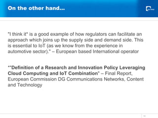 On the other hand…
"I think it* is a good example of how regulators can facilitate an
approach which joins up the supply side and demand side. This
is essential to IoT (as we know from the experience in
automotive sector)." – European based International operator
*"Definition of a Research and Innovation Policy Leveraging
Cloud Computing and IoT Combination" – Final Report,
European Commission DG Communications Networks, Content
and Technology
10
 