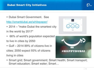 Dubai Smart City Initiatives
15
 Dubai Smart Government. See
http://smartdubai.ae/whitepaper/
 2014 – "make Dubai the smartest city
in the world by 2017"
 66% of world's population expected
to live in cities by 2050
 Gulf – 2014 89% of citizens live in
cities; 2050 expect 93% of citizens
living in cities
 Smart grid; Smart government; Smart health; Smart transport;
Smart education; Smart water; Smart…
 