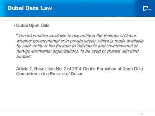 Dubai Data Law
 Dubai Open Data
"The information available to any entity in the Emirate of Dubai,
whether governmental or in private sector, which is made available
by such entity in the Emirate to individuals and governmental or
non-governmental organizations, to be used or shared with third
parties".
Article 2, Resolution No. 2 of 2014 On the Formation of Open Data
Committee in the Emirate of Dubai.
18
 