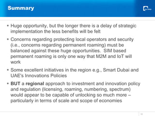 Summary
 Huge opportunity, but the longer there is a delay of strategic
implementation the less benefits will be felt
 Concerns regarding protecting local operators and security
(i.e., concerns regarding permanent roaming) must be
balanced against these huge opportunities. SIM based
permanent roaming is only one way that M2M and IoT will
work
 Some excellent initiatives in the region e.g., Smart Dubai and
UAE's Innovations Policies
 BUT a regional approach to investment and innovation policy
and regulation (licensing, roaming, numbering, spectrum)
would appear to be capable of unlocking so much more –
particularly in terms of scale and scope of economies
33
 