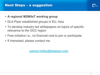 Next Steps – a suggestion
 A regional M2M/IoT working group
 DLA Piper established groups in EU, Asia
 To develop industry led whitepapers on topics of specific
relevance to the GCC region
 Free initiative i.e., no financial cost to join or participate
 If interested, please contact me
eamon.holley@dlapiper.com
34
 