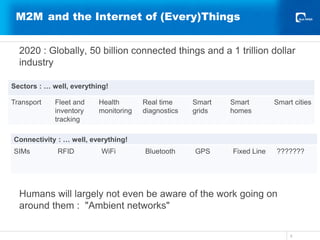 M2M and the Internet of (Every)Things
2020 : Globally, 50 billion connected things and a 1 trillion dollar
industry
Humans will largely not even be aware of the work going on
around them : "Ambient networks"
5
Sectors : … well, everything!
Transport Fleet and
inventory
tracking
Health
monitoring
Real time
diagnostics
Smart
grids
Smart
homes
Smart cities
Connectivity : … well, everything!
SIMs RFID WiFi Bluetooth GPS Fixed Line ???????
 
