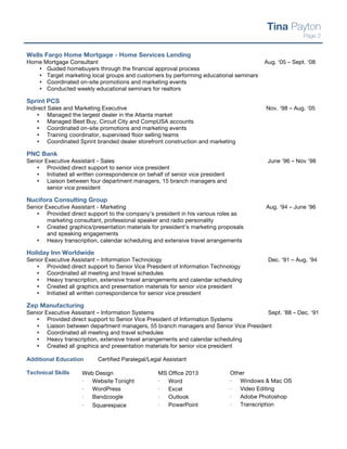 Wells Fargo Home Mortgage - Home Services Lending
Home Mortgage Consultant Aug. ‘05 – Sept. ‘08
s Guided homebuyers through the financial approval process
s Target marketing local groups and customers by performing educational seminars
s Coordinated on-site promotions and marketing events
s Conducted weekly educational seminars for realtors
Sprint PCS
Indirect Sales and Marketing Executive Nov. ‘98 – Aug. ‘05
s Managed the largest dealer in the Atlanta market
s Managed Best Buy, Circuit City and CompUSA accounts
s Coordinated on-site promotions and marketing events
s Training coordinator, supervised floor selling teams
s Coordinated Sprint branded dealer storefront construction and marketing
PNC Bank
Senior Executive Assistant - Sales June ‘96 – Nov ‘98
s Provided direct support to senior vice president
s Initiated all written correspondence on behalf of senior vice president
s Liaison between four department managers, 15 branch managers and
senior vice president
Nucifora Consulting Group
Senior Executive Assistant - Marketing Aug. ‘94 – June ‘96
s Provided direct support to the company’s president in his various roles as
marketing consultant, professional speaker and radio personality
s Created graphics/presentation materials for president’s marketing proposals
and speaking engagements
s Heavy transcription, calendar scheduling and extensive travel arrangements
Holiday Inn Worldwide
Senior Executive Assistant – Information Technology Dec. ‘91 – Aug. ‘94
s Provided direct support to Senior Vice President of Information Technology
s Coordinated all meeting and travel schedules
s Heavy transcription, extensive travel arrangements and calendar scheduling
s Created all graphics and presentation materials for senior vice president
s Initiated all written correspondence for senior vice president
Zep Manufacturing
Senior Executive Assistant – Information Systems Sept. ’88 – Dec. ‘91
s Provided direct support to Senior Vice President of Information Systems
s Liaison between department managers, 55 branch managers and Senior Vice President
s Coordinated all meeting and travel schedules
s Heavy transcription, extensive travel arrangements and calendar scheduling
s Created all graphics and presentation materials for senior vice president
Additional Education Certified Paralegal/Legal Assistant
Technical Skills
Tina Payton
Page 2
Web Design
⋅ Website Tonight
⋅ WordPress
⋅ Bandzoogle
⋅ Squarespace
MS Office 2013
⋅ Word
⋅ Excel
⋅ Outlook
⋅ PowerPoint
Other
⋅ Windows & Mac OS
⋅ Video Editing
⋅ Adobe Photoshop
⋅ Transcription
 