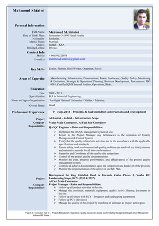 Page 1 /3 - Curriculum vitae of
Mahmoud M. Shtaiwi
Projects Management | Operations | Quality Assurance & Quality Control | Safety Management | Supply Chain Management
Mahmoud Shtaiwi
Personal Information
Full Name Mahmoud M. Shtaiwi
Date of Birth/ Place September-3-1990/ Saudi Arabia
Nationality Jordanian.
Marital Status Married.
Address Jeddah – KSA.
Driving License Private.
Contact Info
Mobile + 966590321074
E-mail(s) mahmoud.shtaiwi@gmail.com
Key Skills Leader, Planner, Hard Worker, Organizer, Social.
Areas of Expertise Manufacturing, Infrastructure, Constructions, Roads, Landscape, Quality, Safety, Monitoring
& Evaluation, Strategic & Operational Planning, Business Development, Procurement, ISO
9001, Certified QMS Internal Auditor, Operations, Risks.
Education
Date 2008 - 2013.
Specialization B.A in Industrial Engineering.
Name and type of organisation An-Najah National University – Nablus – Palestine.
Overall Grade Good
Professional Experience
Project
Company
Responsibilities
Project
Company
Responsibilities
 (Sep, 2014 – Present), Al Faal United for Constructions and Development
Al-Raedah – Jeddah – Infrastructure Scope
Masco Main-Contractor , Al Faal Sub-Contractor
QA/ QC Engineer – Rules and Responsibilities:
 Implement the QA/QC management system at site.
 Report to the Project Manager any deficiencies in the operation of Quality
Management & Control System.
 Verify that the quality related site activities are in the accordance with the applicable
specifications and standards.
 Ensure safety, work environment and quality problems are resolved in a timely manner
and maintain a records for all non-conformances.
 Supervise and Coordinate all the quality site inspections.
 Control all the project quality documentations.
 Monitor the plan, progress performance, and effectiveness of the project quality
management system.
 Controls all achieve documentation upon the completion and handover of the projects.
 Monitor the implementation of the approved site QC Plan.
Development for king Abdullah Road in Kornash Yanbu Phase- 3, Ynabu RC,
Landscaping Scope, RCY (5335 & 5337).
Al Faal Main-Contractor
Project Manager - Rules and Responsibilities:
 Follow up all project activities in the site.
 Manage site, resources, materials, equipment, quality, safety, finance, documents in
the site.
 Follow up all letters with RCY – Irrigation and landscaping department.
 Follow up PC’s (Invoices)
 Manage the quality of the project by matching all activates as project action plan.
 
