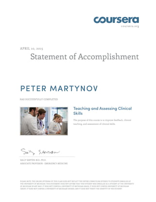 coursera.org
Statement of Accomplishment
APRIL 10, 2015
PETER MARTYNOV
HAS SUCCESSFULLY COMPLETED
Teaching and Assessing Clinical
Skills
The purpose of this course is to improve feedback, clinical
teaching, and assessment of clinical skills.
SALLY SANTEN, M.D., PH.D.
ASSOCIATE PROFESSOR - EMERGENCY MEDICINE
PLEASE NOTE: THE ONLINE OFFERING OF THIS CLASS DOES NOT REFLECT THE ENTIRE CURRICULUM OFFERED TO STUDENTS ENROLLED AT
THE UNIVERSITY OF MICHIGAN. THIS STATEMENT DOES NOT AFFIRM THAT THIS STUDENT WAS ENROLLED AS A STUDENT AT THE UNIVERSITY
OF MICHIGAN IN ANY WAY. IT DOES NOT CONFER A UNIVERSITY OF MICHIGAN GRADE; IT DOES NOT CONFER UNIVERSITY OF MICHIGAN
CREDIT; IT DOES NOT CONFER A UNIVERSITY OF MICHIGAN DEGREE; AND IT DOES NOT VERIFY THE IDENTITY OF THE STUDENT.
 