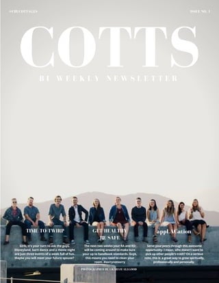 COTTS
ISSUE NO. 1@CBUCOTTAGES
B I - W E E K L Y N E W S L E T T E R
PHOTOGRAPHED BY GRAHAM ALLGOOD
Girls, it's your turn to ask the guys.
Disneyland, barn dance and a movie night
are just three events of a week full of fun.
Maybe you will meet your future spouse?
The next two weeks your RA and RD
will be coming around to make sure
your up to handbook standards. Guys,
this means you need to clean your
room. #sorrynotsorry
Serve your peers through this awesome
opportunity. I mean, who doesn't want to
pick up other people's trash? On a serious
note, this is a great way to grow spiritually,
professionally and personally.
TIME TO TWIRP GET HEALTHY
BE SAFE
appLACation
 