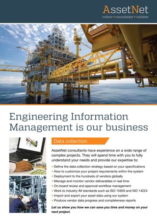 Data collection
Engineering Information
Management is our business
AssetNet consultants have experience on a wide range of
complex projects. They will spend time with you to fully
understand your needs and provide our expertise to:
• Define the data collection strategy based on your specifications
• How to customize your project requirements within the system
• Deployment to the hundreds of vendors globally
• Manage and monitor vendor deliverables in real time
• On-board review and approval workflow management
• Work to industry IM standards such as ISO 15926 and ISO 14224
• Import and export your asset data using our system
• Produce vendor data progress and completeness reports
Let us show you how we can save you time and money on your
next project.
Data collection
 
