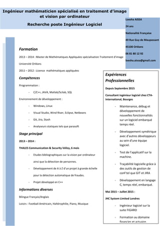 Formation
2013 – 2014 : Master de Mathématiques Appliquées spécialisation Traitement d’image
Université Orléans
2011 – 2012 : Licence mathématiques appliquées
Compétences
Programmation :
- C/C++, JAVA, Matlab/Scilab, SQL
Environnement de développement :
- Windows, Linux
- Visual Studio, Wind River, Eclipse, Netbeans
- Git, Jira, Stash
- Analyseurs statiques tels que parasoft
Stage principal
2013 – 2014 :
THALES Communication & Security Vélizy, 6 mois
- Etudes bibliographiques sur la vision par ordinateur
ainsi que la détection de personnes.
- Développement de A à Z d’un projet à grande échelle
pour la détection automatique de fraudes.
- Projet développé en C++
Informations diverses
Bilingue Français/Anglais
Loisirs : Football Américain, Haltérophilie, Piano, Musique
Ingénieur mathématicien spécialisé en traitement d’image
et vision par ordinateur
Recherche poste Ingénieur Logiciel
Loesha AISSA
24 ans
Nationalité Française
49 Rue Guy de Maupassant
45100 Orléans
06 81 80 12 92
loesha.aissa@gmail.com
Expériences
Professionnelles
Depuis Septembre 2015
Consultant ingénieur logiciel chez CTA-
International, Bourges
- Maintenance, débug et
développement de
nouvelles fonctionnalités
sur un logiciel embarqué
temps réel.
- Développement symétrique
avec d’autres développeurs
au sein d’une équipe
logiciel.
- Test de l’applicatif sur la
machine.
- Traçabilité logicielle grâce à
des outils de gestion de
conf tel que GIT et JIRA
- Développement en langage
C, temps réel, embarqué.
Mai 2015 – Juillet 2015 :
JHC System Limited Londres
- Ingénieur logiciel sur la
suite FIGARO
- Formation au domaine
financier et actuaire.
 