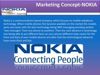 Marketing Concept-NOKIA
Nokia is a communications based company, which focuses on mobile telephone
technology. When mobile phones first became available on the market the models
were very basic with the best technology being SMS messaging (sending written
"text messages" from one phone to another). Then the next advance in technology
was being able to put different faces on your phone (different style covers for the
front and back of your mobile device) and after that the technological advances
have come thick and fast.
 