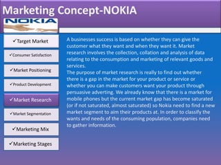 Marketing Concept-NOKIA
Target Market
Consumer Satisfaction
Market Positioning
Product Development
Market Research
Market Segmentation
Marketing Mix
Marketing Stages
A businesses success is based on whether they can give the
customer what they want and when they want it. Market
research involves the collection, collation and analysis of data
relating to the consumption and marketing of relevant goods and
services.
The purpose of market research is really to find out whether
there is a gap in the market for your product or service or
whether you can make customers want your product through
persuasive adverting. We already know that there is a market for
mobile phones but the current market gap has become saturated
(or if not saturated, almost saturated) so Nokia need to find a new
market segment to aim their products at. In order to classify the
wants and needs of the consuming population, companies need
to gather information.
 