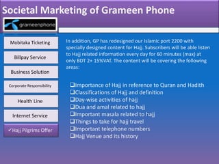 Societal Marketing of Grameen Phone
Mobitaka Ticketing
Health Line
Business Solution
Corporate Responsibility
Billpay Service
Hajj Pilgrims Offer
Internet Service
In addition, GP has redesigned our Islamic port 2200 with
specially designed content for Hajj. Subscribers will be able listen
to Hajj related information every day for 60 minutes (max) at
only BDT 2+ 15%VAT. The content will be covering the following
areas:
Importance of Hajj in reference to Quran and Hadith
Classifications of Hajj and definition
Day-wise activities of hajj
Dua and amal related to hajj
Important masala related to hajj
Things to take for hajj travel
Important telephone numbers
Hajj Venue and its history
 