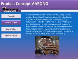 Product Concept-AARONG
Product Market
Brand Value
Fashion House
A pioneer in the country's craft industry, Aarong's unique
product designs have brought consumer attention back to
crafts and materials indigenous to Bangladesh, as its
designers blend the traditional with the contemporary in a
way that continues to win consumer appeal. Its success
revolutionized trends and virtually created the market that
has now been taken up by countless other boutiques and
brands. Aarong caters to this growing urban consumer base
through outlets in every major city in the country.
Products
 