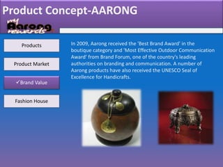 Product Concept-AARONG
Products
Product Market
Brand Value
Fashion House
In 2009, Aarong received the 'Best Brand Award' in the
boutique category and 'Most Effective Outdoor Communication
Award' from Brand Forum, one of the country's leading
authorities on branding and communication. A number of
Aarong products have also received the UNESCO Seal of
Excellence for Handicrafts.
 