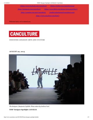 11/18/2015 TOM* Designer Spotlight: LAFAILLE | CanCulture
http://www.canculture.com/2015/08/29/tom-designer-spotlight-lafaille/ 1/5
(https://www.facebook.com/canculture) (https://twitter.com/canculturemag)
(http://instagram.com/canculture) (https://www.flickr.com/photos/60641951@N05/)
(http://youtube.com/user/canculture) (mailto:submissions@canculture.com)
(http://www.canculture.com/feed/)
Welcome back, we've missed you.
DISCOVER CANADIAN ARTS AND CULTURE
 AUGUST 29, 2015
 The designer, Benjamin Lafaille. Photo taken by Andrea Vacl.
 TOM* Designer Spotlight: LAFAILLE
 