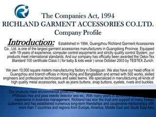 Introduction: Established in 1994, Guangzhou Richland Garment Accessories
Co., Ltd. is one of the largest garment accessories manufacturers in Guangdong Province. Equipped
with 19 years of experience, computer control equipments and strictly quality control System, our
products meet international standards. And our company has officially been awarded the Oeko-Tex
Standard 100 certificate Class I ( for baby & kids wear ) since October 2003 by TESTEX Zurich.
We own 10,000 square meters manufacturing factory in Dongguan. We also have our head office in
Guangzhou and branch offices in Hong Kong and Bangladesh and armed with 500 works, skilled
engineers and professional technicians and sales teems. We specialized in manufacturing all kinds of
high quality metal accessories, such as jeans buttons, snap buttons, eyelets, rivets and buckles.
Our products meet environmental protection standard: AZO free, nickel free, Lead free, PVC free,
Phthalate free and pass needle detector test etc. With many years of advanced technology and
experience in business management, Richland has won the trust and support of many foreign
customers and has established numerous long-term friendships and cooperative relationships with
more than 7 countries and regions from Europe, America, Middle East and South East Asia
 