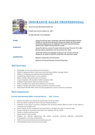 INSURANCE SALES PROFESSIONAL
James Purcell (Ba BusCom)(Dip FS)
6 Swift Court Carrum Downs Vic, 3201
M: 0402 005 506 P:03 97823202
Profile James Purcell has been individually authorised (Representative Number
339093) to provide financial product advice and deal in all of the below
mentioned categories as an employee of Fountain Gate Nomineeson
behalf of Aon Hewitt Financial Advice Limited.
Experience
James Purcell has a joined Fountain Gate Nominees Pty Ltd in 2011 after
gaining industry experience over the previous four years.
James has extensive knowledge of personal risk insurance that will
enable him to assist his client’s to meet their risk insurance needs.
Qualifications
Bachelor of Business and Commerce
Diploma of Financial Services (Financial Planning)
Skill Summary:
 Knowledge of insurance industry and its products
 Skilled in assessing clients' needs and recommending suitable coverage options
 Skilled in developing and implementing marketing plans
 Outstanding analytical skills to solve problems
 Able to handle a fast-paced work environment
 A good negotiator with excellent conflict-resolution skills
 Excellent organizational skills and detail-oriented
 Able to complete work within given timeline and multi-task
 Ability to interpret and explain quotes provided by insurance carriers
 Well-versed with MS Office Suite and other applications used by insurance companies
Work Experience:
Fountain Gate Nominees (AON) - Financial Planner 2012 - Current
 Collect information from clients and assess their insurance needs
 Plan and attend meetings to solve insurance-related problems
 Research on the various insurance companies and insurance policies offered by them to help clients in
choosing most suitable ones
 Advice clients on risk management and assist them to develop new ways to minimize risks
 Prepare reports for insurance underwriters and negotiate with the clients
 Renew or modify existing policies
 Assist clients in claim process
 Develop and maintain relationships with clients, surveyors, structural engineers, underwriters,
photographers, and other professionals.
 Collect insurance premiums and processing accounts
 Keep detailed records of each and every policy
 