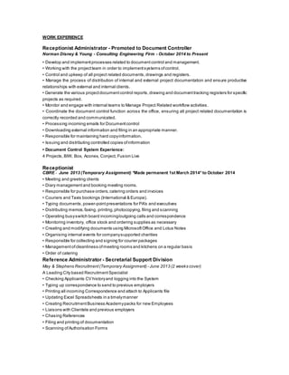 WORK EXPERIENCE
Receptionist Administrator - Promoted to Document Controller
Norman Disney & Young - Consulting Engineering Firm - October 2014 to Present
• Develop and implement processes related to document control and management.
• Working with the projectteam in order to implement systems ofcontrol.
• Control and upkeep of all project related documents, drawings and registers.
• Manage the process of distribution of internal and external project documentation and ensure productive
relationships with external and internal clients.
• Generate the various projectdocumentcontrol reports,drawing and document tracking registers for specific
projects as required.
• Monitor and engage with internal teams to Manage Project Related workflow activities.
• Coordinate the document control function across the office, ensuring all project related documentation is
correctly recorded and communicated.
• Processing incoming emails for Documentcontrol
• Downloading external information and filing in an appropriate manner.
• Responsible for maintaining hard copyinformation.
• Issuing and distributing controlled copies ofinformation
• Document Control System Experience:
4 Projects,BIW, Box, Aconex, Conject, Fusion Live
Receptionist
CBRE - June 2013 (Temporary Assignment) *Made permanent 1st March 2014* to October 2014
• Meeting and greeting clients
• Diary management and booking meeting rooms.
• Responsible for purchase orders,catering orders and invoices
• Couriers and Taxis bookings (International & Europe).
• Typing documents, power-pointpresentations for PA's and executives
• Distributing memos,faxing, printing, photocopying, filing and scanning
• Operating busyswitch board incoming/outgoing calls and correspondence
• Monitoring inventory, office stock and ordering supplies as necessary
• Creating and modifying documents using MicrosoftOffice and Lotus Notes
• Organising internal events for companysupported charities
• Responsible for collecting and signing for courier packages
• Management ofcleanliness ofmeeting rooms and kitchens on a regular basis
• Order of catering
Reference Administrator - Secretarial Support Division
May & Stephens Recruitment (Temporary Assignment) - June 2013 (2 weeks cover)
A Leading City based Recruitment Specialist
• Checking Applicants CV historyand logging into the System
• Typing up correspondence to send to previous employers
• Printing all incoming Correspondence and attach to Applicants file
• Updating Excel Spreadsheets in a timelymanner
• Creating Recruitment Business Academypacks for new Employees
• Liaisons with Clientele and previous employers
• Chasing References
• Filing and printing of documentation
• Scanning ofAuthorisation Forms
 