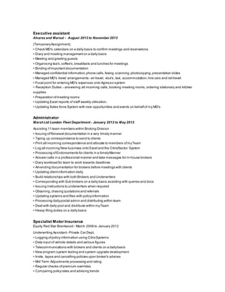 Executive assistant
Alvarez and Marsal - August 2013 to November 2013
(TemporaryAssignment)
• Check MD's calendars on a daily basis to confirm meetings and reservations
• Diary and meeting management on a daily basis
• Meeting and greeting guests
• Organising tea's,coffee's,breakfasts and lunches for meetings
• Binding ofimportant documentation
• Managed confidential information, phone calls,faxing,scanning, photocopying, presentation slides
• Managed MD's travel arrangements - air travel, visa's, taxi, accommodation, hire cars and rail travel
• Focal point for entering MD's expenses onto Agresso system
• Reception Duties - answering all incoming calls, booking meeting rooms, ordering stationary and kitchen
supplies
• Preparation ofmeeting rooms
• Updating Excel reports of staff weekly utilisation.
• Updating Sales force System with new opportunities and events on behalfof my MD's
Administrator
MarshLtd London Fleet Department - January 2012 to May 2013
Assisting 11 team members within Broking Division
• Issuing ofRenewal documentation in a very timely manner
• Typing up correspondence to send to clients
• Print all incoming correspondence and allocate to members ofmyTeam
• Log all incoming New business onto Excel and the Citrix/Sector System
• Processing ofEndorsements for clients in a timelyManner
• Answer calls in a professional manner and take messages for in-house brokers
• Diary workload for team to work towards deadlines
• Amending documentation for brokers before meetings with clients
• Updating clientinformation daily
• Build relationships with both Brokers and Underwriters
• Corresponding with Sub brokers on a daily basis assisting with queries and docs
• Issuing instructions to underwriters when required
• Obtaining, chasing quotations and referrals
• Updating systems and files with policyinformation
• Processing dailypostal admin and distributing within team
• Deal with daily postand distribute within myTeam
• Heavy filing duties on a daily basis
Specialist Motor Insurance
Equity Red Star Brentwood - March 2008 to January 2012
Underwriting Assistant - Private Car Dept.
• Logging ofpolicy information using CitrixSystems
• Data input of vehicle details and various figures
• Telecommunications with brokers and clients on a dailybasis
• New program system testing and system upgrade development
• Invite, lapse and cancelling policies upon broker's advices
• Mid Term Adjustments processing and rating
• Regular checks ofpremium overrides
• Comparing policyrates and advising trends
 