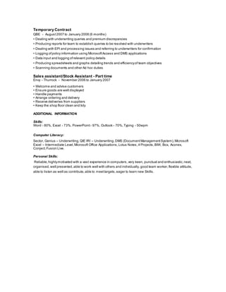 Temporary Contract
QBE - August2007 to January 2008 (6 months)
• Dealing with underwriting queries and premium discrepancies
• Producing reports for team to establish queries to be resolved with underwriters
• Dealing with EPI and processing issues and referring to underwriters for confirmation
• Logging ofpolicy information using MicrosoftAccess and DMS applications
• Data input and logging ofrelevant policy details
• Producing spreadsheets and graphs detailing trends and efficiencyof team objectives
• Scanning documents and other Ad hoc duties
Sales assistant/Stock Assistant - Part time
Envy - Thurrock - November 2006 to January 2007
• Welcome and advise customers
• Ensure goods are well displayed
• Handle payments
• Arrange ordering and delivery
• Receive deliveries from suppliers
• Keep the shop floor clean and tidy
ADDITIONAL INFORMATION
Skills:
Word - 80%, Excel - 73%, PowerPoint - 97%, Outlook - 70%,Typing - 50wpm
Computer Literacy:
Sector, Genius – Underwriting, QIE IRI – Underwriting, DMS (Document Management System),Microsoft
Excel – Intermediate Level,Microsoft Office Applications, Lotus Notes,4 Projects,BIW, Box, Aconex,
Conject, Fusion Live.
Personal Skills:
Reliable,highlymotivated with a vast experience in computers,very keen, punctual and enthusiastic, neat,
organised, well presented, able to work well with others and individually, good team worker,flexible attitude,
able to listen as well as contribute, able to meettargets,eager to learn new Skills.
 