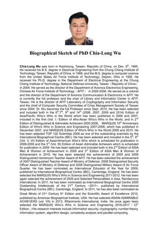 Biographical Sketch of PhD Chia-Long Wu
Chia-Long Wu was born in Kaohsiung, Taiwan, Republic of China, on Dec. 8th
, 1965.
He received his B.S. degree in Electrical Engineering from the Chung Cheng Institute of
Technology, Taiwan, Republic of China, in 1988, and the M.S. degree in computer science
from the United States Air Force Institute of Technology, Dayton, Ohio in 1995. He
received his Ph.D. degree in the Department of Electrical Engineering at the Chung
Cheng Institute of Technology, National Defense University, Taiwan（Republic of China）
in 2004. He served as the director of the Department of Avionics Electronics Engineering,
Chinese Air Force Institute of Technology（AFIT） in 2005-2006. He served as a colonel
and the director of the Department of Avionics Communication & Electronics in AFIT. He
is currently the full professor and the chair of Library and Information Center in AFIT,
Taiwan. He is the director of AFIT Laboratory of Cryptography and Information Security
and the chief of Computer Security Committee of Crisis Management Society of Taiwan
since 2004. Dr. Wu becomes the full Professor since Sept. 2010. He has been selected
and included both in the 6th
,7th
, 9th
and 14th
(2006, 2007, 2009 and 2014) Edition of
Asia/Pacific Who’s Who in the World which has been published in 2006 and 2007,
included in the first (Vol. I）Edition of Afro-Asian Who’s Who in the World, and in 2nd
Edition of Distinguished & Admirable Achievers 2005-2006, MARQUIS 10th
Anniversary
Edition of Who's Who in Science and Engineering 2007-2008, which has published in
December 2007, and MARQUIS Edition of Who's Who in the World 2009 and 2010. He
has been selected TOP 100 Scientists 2008 as one of the outstanding scientists by the
International Biographical Centre (IBC). He has been selected and included in the 5th
, 6th
(Vol. V, VI) Edition of Asian/American Who’s Who which is scheduled for publication in
2008-2009 and the 3rd
(Vol. III) Edition of Asian Admirable Achievers which is scheduled
for publication in 2009. He has been selected and included both in the 2nd
Edition of ASIA
Men & Women of Achievement in 2009 and 3rd
Edition of ASIA Men & Women of
Achievement in 2010. He has been selected the achievement of 2005 and 2006
Distinguished Homeroom Teacher Award of AFIT. He has been selected the achievement
of 2007 Distinguished Teacher Award of Ministry of Defense, 2008 Distinguished Security
Officer Award of Ministry of Defense and 2008 Distinguished Military Award of Air Force
Quarter. He has been nominated as International Educator of the Year for 2009,
published by International Biographical Centre (IBC), Cambridge, England. He has been
selected the MARQUIS Who’s Who in Science and Engineering 2011-2012. He has been
again selected the achievement of 2009 and Selected Personalities in Asia, Rendezvous
International. In 2011, he has been nominated as International Biographical Centre 2000
Outstanding Intellectuals of the 21st
Century ~2011~, published by International
Biographical Centre (IBC), Cambridge, England. In 2011, he has also been nominated as
Great Minds of 21st Century 5th Edition and the Scientific Award of Excellence 2012,
published by American Biographical Institute, USA. He has selected ASIAN ADMIRABLE
ACHIEVERS (vol. VII) in 2013, Rifacimento International, India. He once again been
selected the MARQUIS Who’s Who in Science and Engineering 2016-2017（12th
Edition,）.His research interests include information security, cryptography, number theory,
information system, algorithm design, complexity analysis and parallel computing.
 