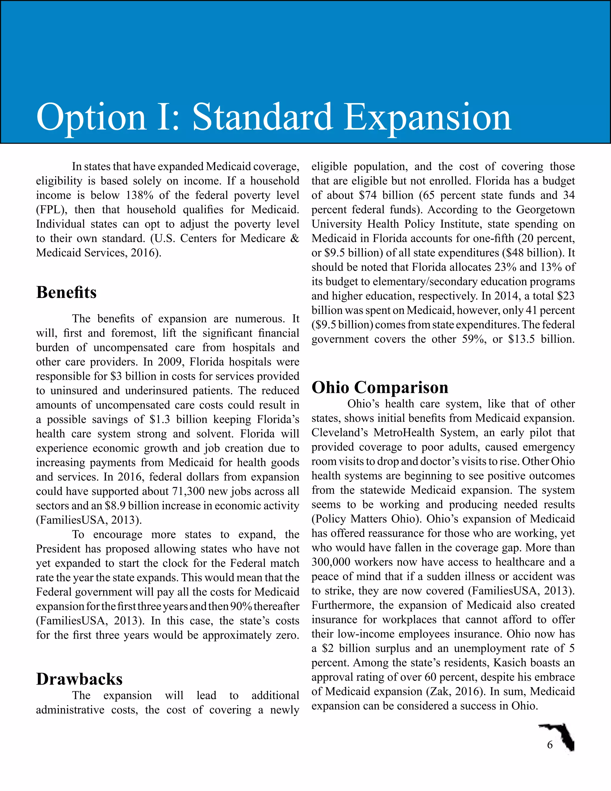 In states that have expanded Medicaid coverage,
eligibility is based solely on income. If a household
income is below 138% of the federal poverty level
(FPL), then that household qualifies for Medicaid.
Individual states can opt to adjust the poverty level
to their own standard. (U.S. Centers for Medicare &
Medicaid Services, 2016).
Benefits
The benefits of expansion are numerous. It
will, first and foremost, lift the significant financial
burden of uncompensated care from hospitals and
other care providers. In 2009, Florida hospitals were
responsible for $3 billion in costs for services provided
to uninsured and underinsured patients. The reduced
amounts of uncompensated care costs could result in
a possible savings of $1.3 billion keeping Florida’s
health care system strong and solvent. Florida will
experience economic growth and job creation due to
increasing payments from Medicaid for health goods
and services. In 2016, federal dollars from expansion
could have supported about 71,300 new jobs across all
sectors and an $8.9 billion increase in economic activity
(FamiliesUSA, 2013).
To encourage more states to expand, the
President has proposed allowing states who have not
yet expanded to start the clock for the Federal match
rate the year the state expands. This would mean that the
Federal government will pay all the costs for Medicaid
expansionforthefirstthreeyearsandthen90%thereafter
(FamiliesUSA, 2013). In this case, the state’s costs
for the first three years would be approximately zero.
Drawbacks
The expansion will lead to additional
administrative costs, the cost of covering a newly
eligible population, and the cost of covering those
that are eligible but not enrolled. Florida has a budget
of about $74 billion (65 percent state funds and 34
percent federal funds). According to the Georgetown
University Health Policy Institute, state spending on
Medicaid in Florida accounts for one-fifth (20 percent,
or $9.5 billion) of all state expenditures ($48 billion). It
should be noted that Florida allocates 23% and 13% of
its budget to elementary/secondary education programs
and higher education, respectively. In 2014, a total $23
billion was spent on Medicaid, however, only 41 percent
($9.5billion)comesfromstateexpenditures.Thefederal
government covers the other 59%, or $13.5 billion.
Ohio Comparison
Ohio’s health care system, like that of other
states, shows initial benefits from Medicaid expansion.
Cleveland’s MetroHealth System, an early pilot that
provided coverage to poor adults, caused emergency
room visits to drop and doctor’s visits to rise. Other Ohio
health systems are beginning to see positive outcomes
from the statewide Medicaid expansion. The system
seems to be working and producing needed results
(Policy Matters Ohio). Ohio’s expansion of Medicaid
has offered reassurance for those who are working, yet
who would have fallen in the coverage gap. More than
300,000 workers now have access to healthcare and a
peace of mind that if a sudden illness or accident was
to strike, they are now covered (FamiliesUSA, 2013).
Furthermore, the expansion of Medicaid also created
insurance for workplaces that cannot afford to offer
their low-income employees insurance. Ohio now has
a $2 billion surplus and an unemployment rate of 5
percent. Among the state’s residents, Kasich boasts an
approval rating of over 60 percent, despite his embrace
of Medicaid expansion (Zak, 2016). In sum, Medicaid
expansion can be considered a success in Ohio.
6
Option I: Standard ExpansionOption I: Standard Expansion
 